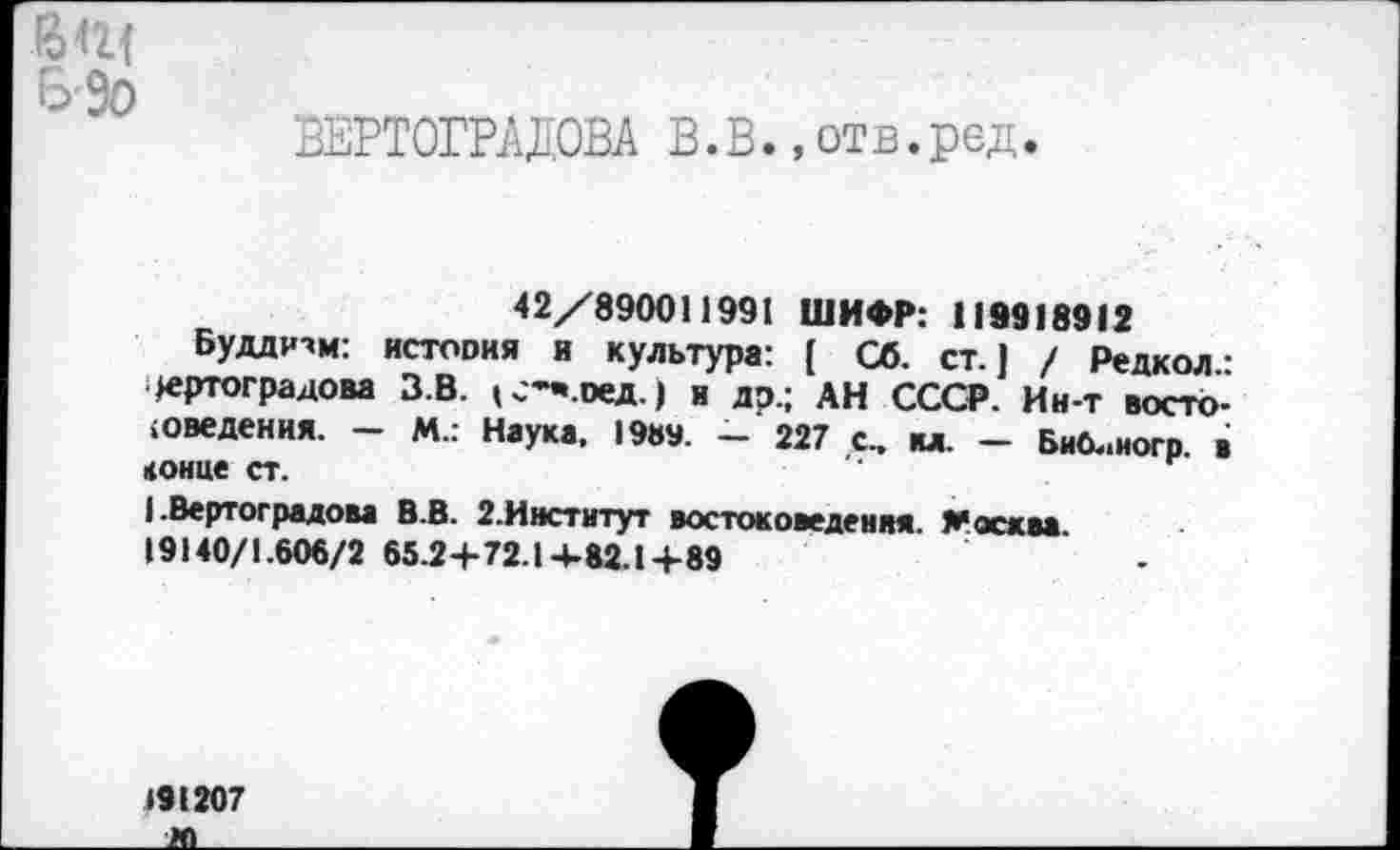 ﻿Б-9о
ВЕРТОГРАДОВА В.В.,отв.ред.
42/890011991 ШИФР: 119918912
Буддизм: история и культура: [ Сб. ст.) / Редкол • Вертоградова З.В. (С’-.оед.) и др.; АН СССР. Ин-т востоковедения. - М.: Наука, 19»». - 227 с., ил. - Битного в конце ст.
(.Вертоградова В.В. 2.Институт востоковедения. Москва 19140/1.606/2 65.2+72.14-82.1+89	.
191207